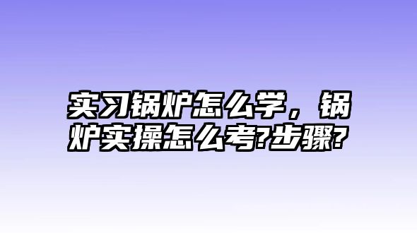 實習鍋爐怎么學，鍋爐實操怎么考?步驟?