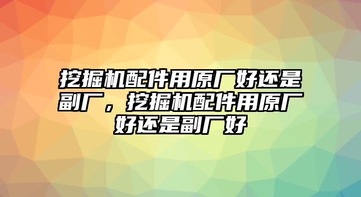 挖掘機配件用原廠好還是副廠，挖掘機配件用原廠好還是副廠好