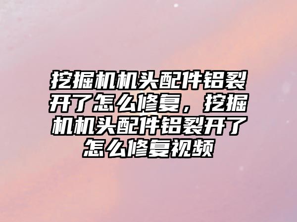 挖掘機機頭配件鋁裂開了怎么修復，挖掘機機頭配件鋁裂開了怎么修復視頻