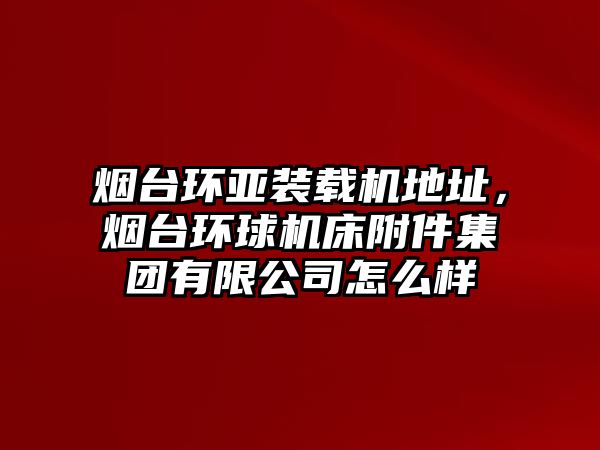 煙臺環(huán)亞裝載機(jī)地址，煙臺環(huán)球機(jī)床附件集團(tuán)有限公司怎么樣