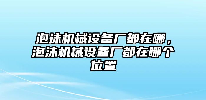 泡沫機械設備廠都在哪，泡沫機械設備廠都在哪個位置