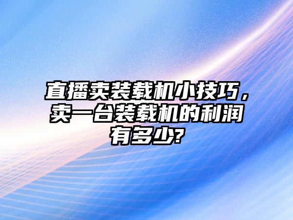 直播賣裝載機小技巧，賣一臺裝載機的利潤有多少?