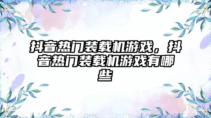 抖音熱門裝載機游戲，抖音熱門裝載機游戲有哪些