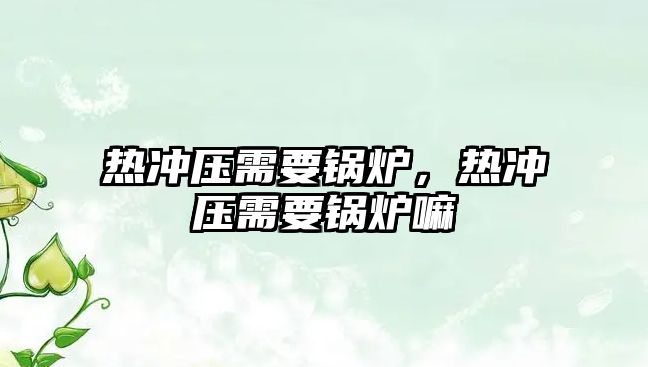 熱沖壓需要鍋爐，熱沖壓需要鍋爐嘛