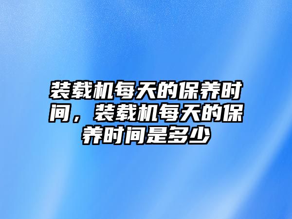 裝載機(jī)每天的保養(yǎng)時間，裝載機(jī)每天的保養(yǎng)時間是多少