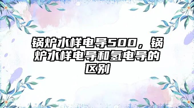 鍋爐水樣電導500，鍋爐水樣電導和氫電導的區別