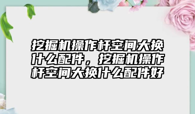 挖掘機操作桿空間大換什么配件，挖掘機操作桿空間大換什么配件好