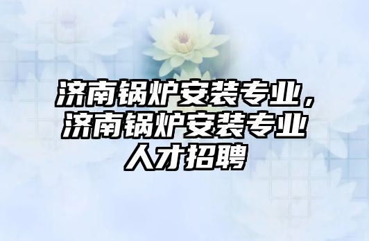 濟南鍋爐安裝專業，濟南鍋爐安裝專業人才招聘