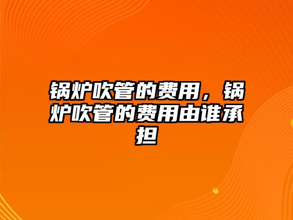 鍋爐吹管的費用，鍋爐吹管的費用由誰承擔