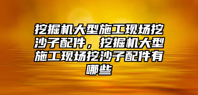 挖掘機大型施工現(xiàn)場挖沙子配件，挖掘機大型施工現(xiàn)場挖沙子配件有哪些