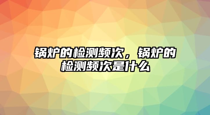 鍋爐的檢測頻次，鍋爐的檢測頻次是什么