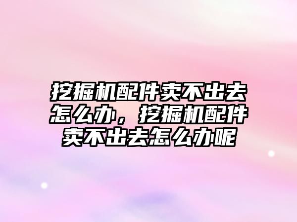 挖掘機配件賣不出去怎么辦，挖掘機配件賣不出去怎么辦呢