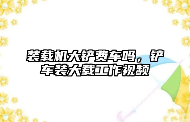 裝載機大鏟費車嗎，鏟車裝大載工作視頻