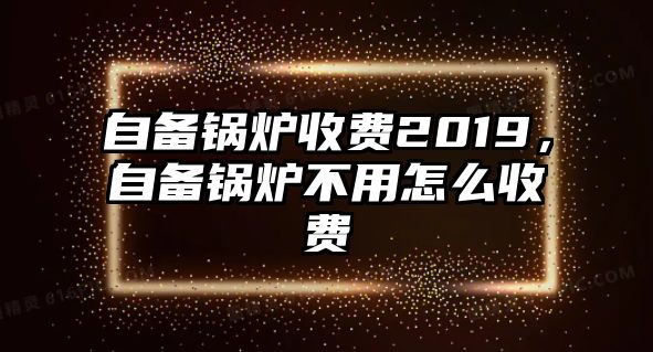 自備鍋爐收費2019，自備鍋爐不用怎么收費