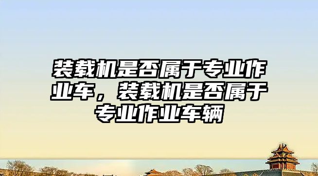 裝載機是否屬于專業作業車，裝載機是否屬于專業作業車輛