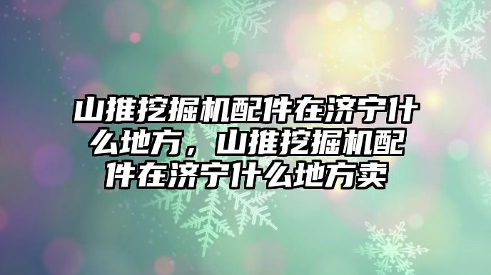 山推挖掘機配件在濟寧什么地方，山推挖掘機配件在濟寧什么地方賣