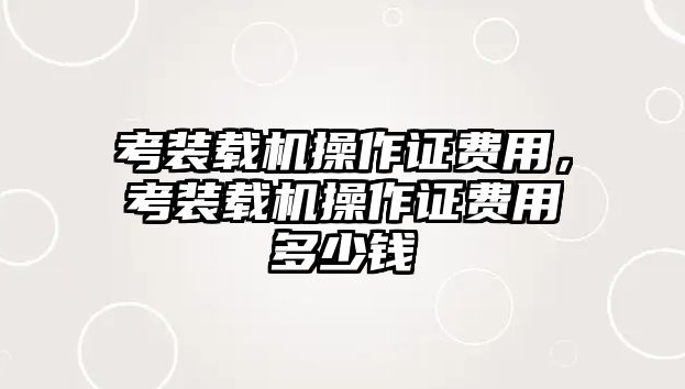 考裝載機(jī)操作證費(fèi)用，考裝載機(jī)操作證費(fèi)用多少錢