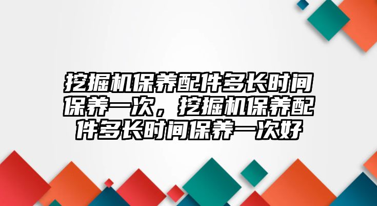 挖掘機保養配件多長時間保養一次，挖掘機保養配件多長時間保養一次好