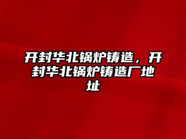 開封華北鍋爐鑄造，開封華北鍋爐鑄造廠地址