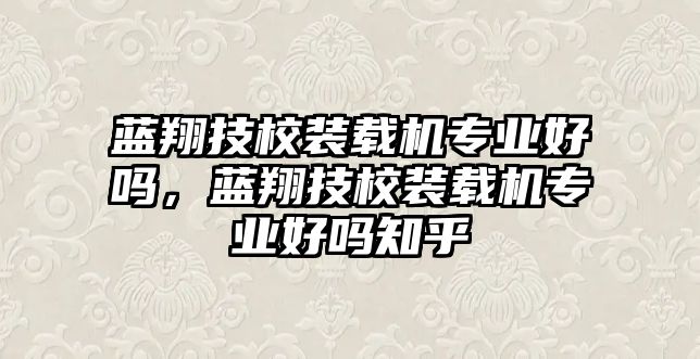 藍翔技校裝載機專業好嗎，藍翔技校裝載機專業好嗎知乎