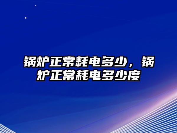 鍋爐正常耗電多少，鍋爐正常耗電多少度