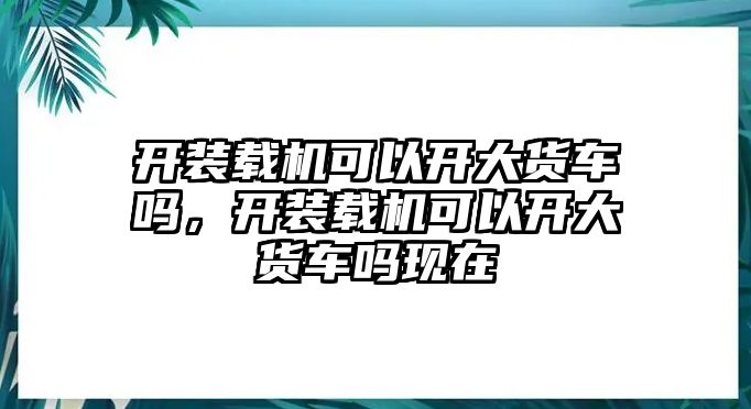 開裝載機可以開大貨車嗎，開裝載機可以開大貨車嗎現在