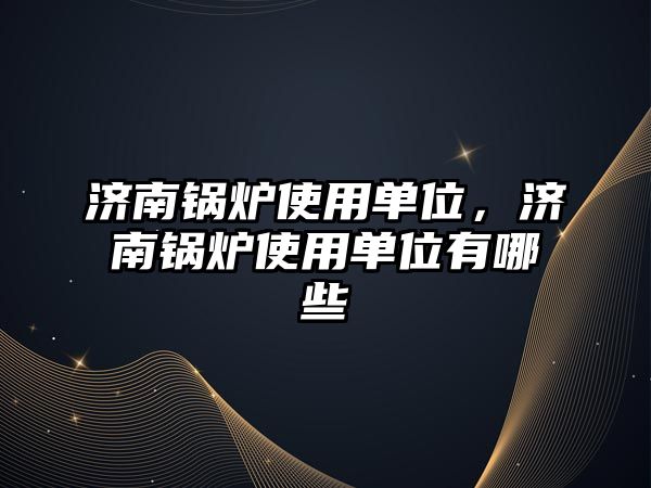 濟南鍋爐使用單位，濟南鍋爐使用單位有哪些