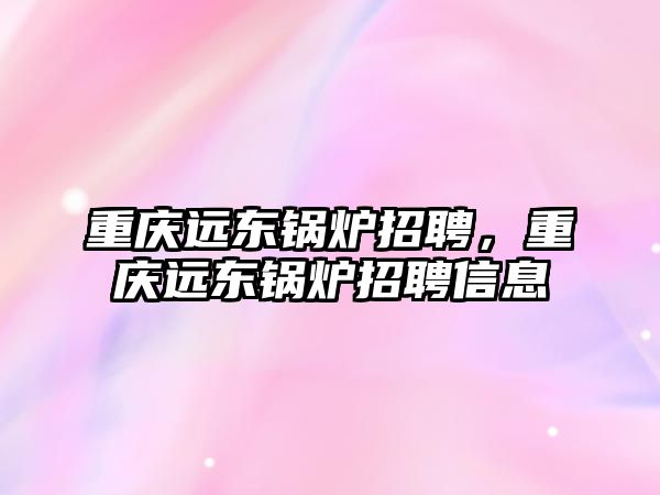 重慶遠東鍋爐招聘，重慶遠東鍋爐招聘信息