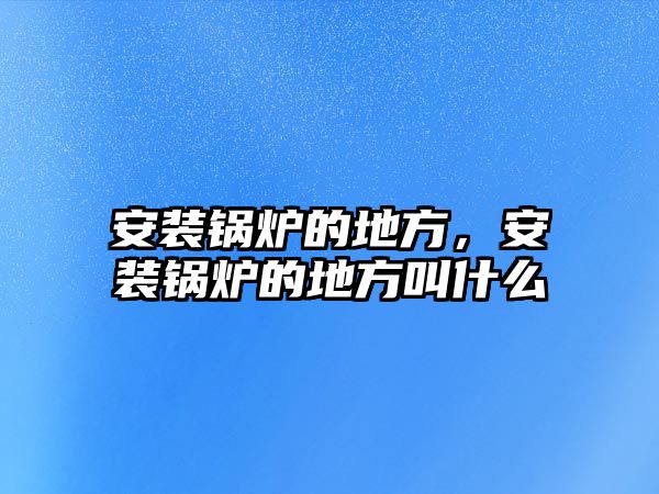 安裝鍋爐的地方，安裝鍋爐的地方叫什么