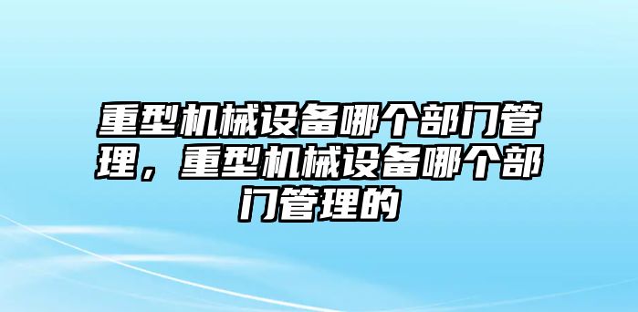 重型機械設備哪個部門管理，重型機械設備哪個部門管理的