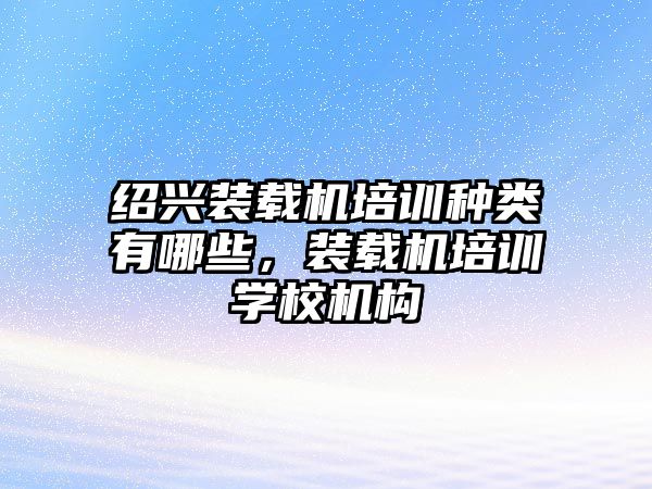 紹興裝載機培訓種類有哪些，裝載機培訓學校機構