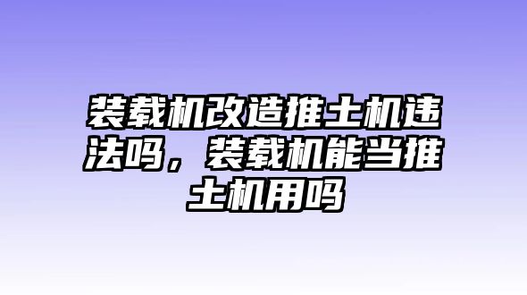 裝載機改造推土機違法嗎，裝載機能當推土機用嗎