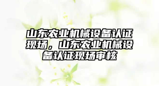 山東農業機械設備認證現場，山東農業機械設備認證現場審核