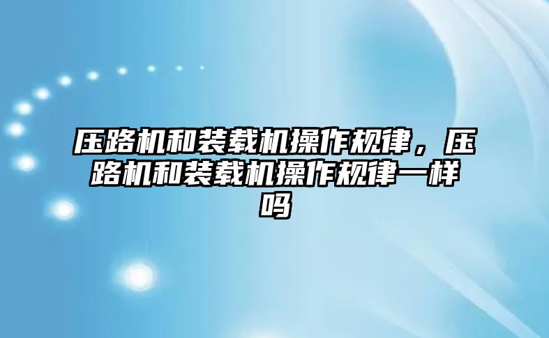 壓路機和裝載機操作規律，壓路機和裝載機操作規律一樣嗎