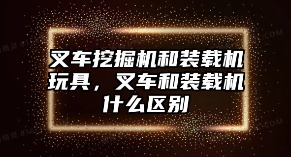 叉車挖掘機和裝載機玩具，叉車和裝載機什么區別