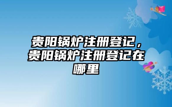 貴陽鍋爐注冊登記，貴陽鍋爐注冊登記在哪里