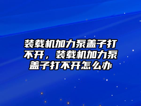 裝載機加力泵蓋子打不開，裝載機加力泵蓋子打不開怎么辦