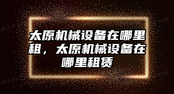 太原機械設備在哪里租，太原機械設備在哪里租賃