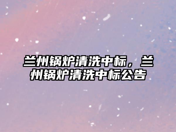 蘭州鍋爐清洗中標，蘭州鍋爐清洗中標公告