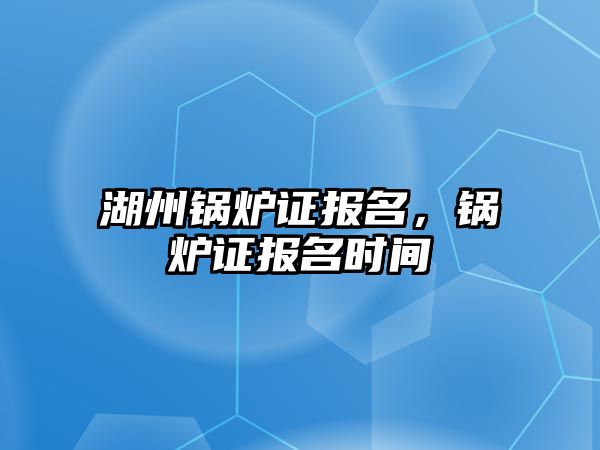 湖州鍋爐證報名，鍋爐證報名時間