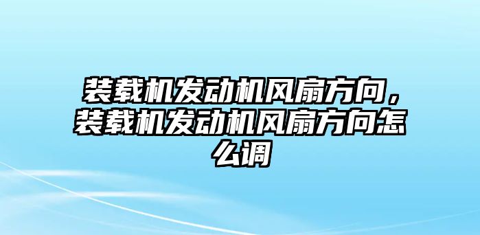 裝載機發(fā)動機風(fēng)扇方向，裝載機發(fā)動機風(fēng)扇方向怎么調(diào)