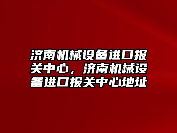 濟南機械設備進口報關中心，濟南機械設備進口報關中心地址