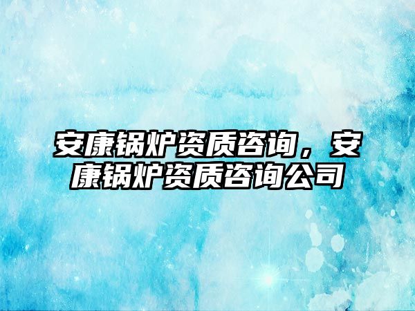 安康鍋爐資質(zhì)咨詢，安康鍋爐資質(zhì)咨詢公司