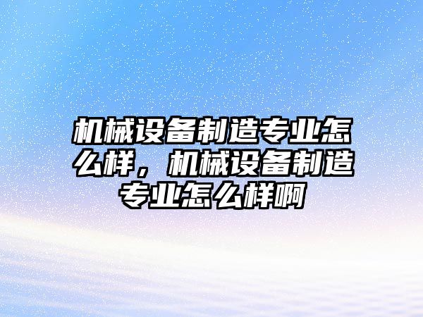 機械設備制造專業怎么樣，機械設備制造專業怎么樣啊