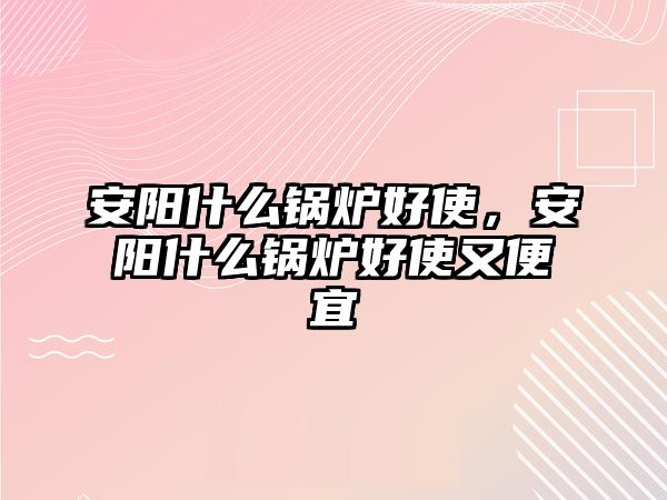 安陽什么鍋爐好使，安陽什么鍋爐好使又便宜