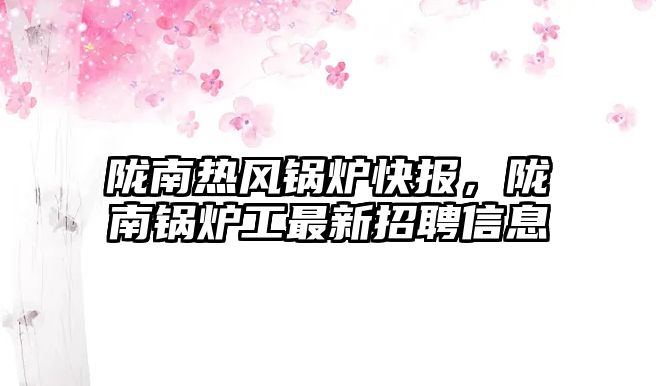 隴南熱風鍋爐快報，隴南鍋爐工最新招聘信息