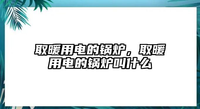 取暖用電的鍋爐，取暖用電的鍋爐叫什么