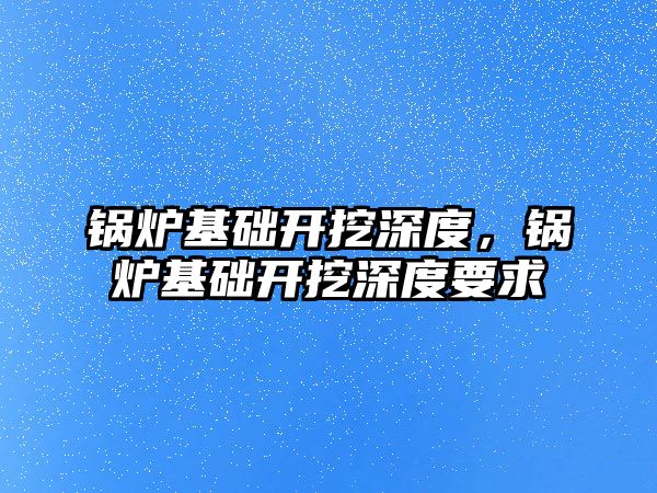 鍋爐基礎開挖深度，鍋爐基礎開挖深度要求