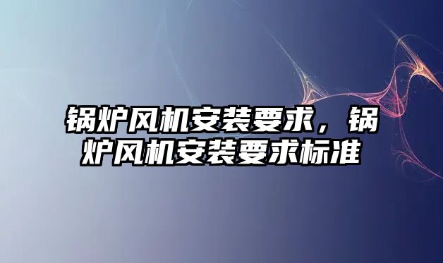 鍋爐風機安裝要求，鍋爐風機安裝要求標準